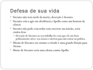 Defesa de sua vida
• Sócrates não tem medo da morte; deserção é desonra
• Sócrates está a agir em obediência a Apollo como um homem da
  ciência
• Sócrates não pode concordar com encerrar sua missão, seria
  contra deus
  – Devoção de Sócrates ao seu trabalho fez com que ele não fosse
    politicamente ativo: seu daimon o alertou para não entrar na política. 
• Missão de Sócrates em ensinar a virtude é uma grande bênção para
  Atenas. 
• Morte de Sócrates seria uma ofensa contra Apollo. 
 