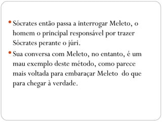  Sócrates então passa a interrogar Meleto, o
  homem o principal responsável por trazer
  Sócrates perante o júri. 
 Sua conversa com Meleto, no entanto, é um
  mau exemplo deste método, como parece
  mais voltada para embaraçar Meleto do que
  para chegar à verdade.
 