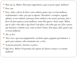  Dize-me cá, Meleto: Dás muita importância a que os jovens sejam melhores?
 Dou, sim.
 Faze, então, o favor de dizer a estes senhores quem é que os torna melhores;
    evidentemente o sabes, pois que te importa. Descoberto o corruptor, segundo
    afirmas, tu me conduzes à presença destes senhores e me acusas; portanto, faze o
    favor de dizer quem os torna melhores; conta-lhes quem é. Estás vendo, Meleto,
    que te calas e não sabes o que dizer? Com efeito, não achas que isso é feio e prova
    que não fazes o mínimo caso, como eu disse? Vamos, bom rapaz, fala; quem é que
    os torna melhores?
   São, as leis.
   Não é isso o que estou perguntando, excelente rapaz; pergunto que homem é, o
    qual, para começar, sabe exatamente isso, as leis.
   As pessoas presentes, Sócrates; os juízes.
   Que dizes, Meleto? Os presentes são capazes de educar os moços e os tornam
    melhores?
 