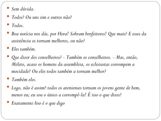  Sem dúvida.
 Todos? Ou uns sim e outros não?
 Todos.
 Boa notícia nos dás, por Hera! Sobram benfeitores! Que mais? E esses da
    assistência os tornam melhores, ou não?
   Eles também.
   Que dizer dos conselheiros? - Também os conselheiros. - Mas, então,
    Meleto, acaso os homens da assembleia, os eclesiastas corrompem a
    mocidade? Ou eles todos também a tornam melhor?
   Também eles.
   Logo, não é assim? todos os atenienses tornam os jovens gente de bem,
    menos eu; eu sou o único a corrompê-la! É isso o que dizes?
   Exatamente Isso é o que digo
 