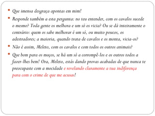  Que imensa desgraça apontas em mim!
 Responde também a esta pergunta: no teu entender, com os cavalos sucede
  o mesmo? Toda gente os melhora e um só os vicia? Ou se dá inteiramente o
  contrário: quem os sabe melhorar é um só, ou muito poucos, os
  adestradores; a maioria, quando trata de cavalos e os monta, vicia-os?
 Não é assim, Meleto, com os cavalos e com todos os outros animais?
 Que bom para os moços, se há um só a corrompê-los e os outros todos a
  fazer-lhes bem! Ora, Meleto, estás dando provas acabadas de que nunca te
  preocupaste com a mocidade e revelando claramente a tua indiferença
  para com o crime de que me acusas!
 