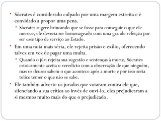 • Sócrates é considerado culpado por uma margem estreita e é
  convidado a propor uma pena. 
  • Sócrates sugere brincando que se fosse para conseguir o que ele
    merece, ele deveria ser homenageado com uma grande refeição por
    ser esse tipo de serviço ao Estado. 
• Em uma nota mais séria, ele rejeita prisão e exílio, oferecendo
  talvez em vez de pagar uma multa. 
  • Quando o júri rejeita sua sugestão e sentenças à morte, Sócrates
    estoicamente aceita o veredicto com a observação de que ninguém,
    mas os deuses sabem o que acontece após a morte e por isso seria
    tolice temer o que não se sabe. 
• Ele também adverte os jurados que votaram contra ele que,
  silenciando a sua crítica ao invés de ouvi-lo, eles prejudicaram a
  si mesmos muito mais do que o prejudicado.
 
