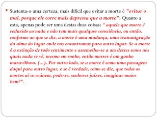  Sustenta-o uma certeza: mais difícil que evitar a morte é "evitar o
  mal, porque ele corre mais depressa que a morte". Quanto a
  esta, apenas pode ser uma destas duas coisas: “ aquele que morre é
  reduzido ao nada e não tem mais qualquer consciência, ou então,
  conforme ao que se diz, a morte é uma mudança, uma transmigração
  da alma do lugar onde nos encontramos para outro lugar. Se a morte
  é a extinção de todo sentimento e assemelha-se a um desses sonos nos
  quais nada se vê, mesmo em sonho, então morrer é um ganho
  maravilhoso. (...). Por outro lado, se a morte é como uma passagem
  daqui para outro lugar, e se é verdade, como se diz, que todos os
  mortos aí se reúnem, pode-se, senhores juízes, imaginar maior
  bem?".
 