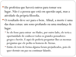  Ele profetiza que haverá outros para tomar seu
  lugar. Não é a pessoa que está em questão aqui, mas a
  atividade da própria filosofia.
 O resultado deve ser para o bem. Afinal, a morte é uma
  das duas coisas: um sono profundo ou uma mudança de
  lugar.
  • Se ele fosse para entrar no Hades, por outro lado, ele teria a
    oportunidade de conhecer todos os grandes pensadores
    gregos e heróis. E aqui ele poderia perguntar-lhes as mesmas
    perguntas que ele pediu os homens de Atenas.
  • Então ele tem de forma alguma foram prejudicados, pois ele
    quer dormir em paz ou continuar falando.
 