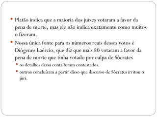  Platão indica que a maioria dos juízes votaram a favor da
  pena de morte, mas ele não indica exatamente como muitos
  o fizeram. 
 Nossa única fonte para os números reais desses votos é
  Diógenes Laércio, que diz que mais 80 votaram a favor da
  pena de morte que tinha votado por culpa de Sócrates
   os detalhes dessa conta foram contestados.  
   outros concluíram a partir disso que discurso de Sócrates irritou o
    júri. 
 