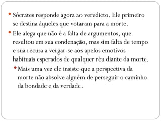  Sócrates responde agora ao veredicto. Ele primeiro
  se destina àqueles que votaram para a morte.
 Ele alega que não é a falta de argumentos, que
  resultou em sua condenação, mas sim falta de tempo
  e sua recusa a vergar-se aos apelos emotivos
  habituais esperados de qualquer réu diante da morte.
   Mais uma vez ele insiste que a perspectiva da
    morte não absolve alguém de perseguir o caminho
    da bondade e da verdade.
 