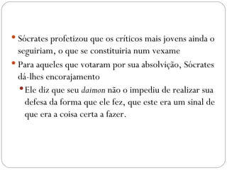  Sócrates profetizou que os críticos mais jovens ainda o
  seguiriam, o que se constituiria num vexame
 Para aqueles que votaram por sua absolvição, Sócrates
  dá-lhes encorajamento
   Ele diz que seu daimon não o impediu de realizar sua
    defesa da forma que ele fez, que este era um sinal de
    que era a coisa certa a fazer.
 