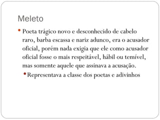 Meleto
 Poeta trágico novo e desconhecido de cabelo
 raro, barba escassa e nariz adunco, era o acusador
 oficial, porém nada exigia que ele como acusador
 oficial fosse o mais respeitável, hábil ou temível,
 mas somente aquele que assinava a acusação. 
  Representava a classe dos poetas e adivinhos
 