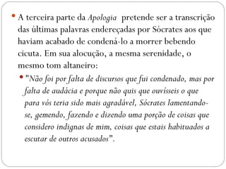  A terceira parte da Apologia pretende ser a transcrição
 das últimas palavras endereçadas por Sócrates aos que
 haviam acabado de condená-lo a morrer bebendo
 cicuta. Em sua alocução, a mesma serenidade, o
 mesmo tom altaneiro:
  "Não foi por falta de discursos que fui condenado, mas por
   falta de audácia e porque não quis que ouvísseis o que
   para vós teria sido mais agradável, Sócrates lamentando-
   se, gemendo, fazendo e dizendo uma porção de coisas que
   considero indignas de mim, coisas que estais habituados a
   escutar de outros acusados".
 