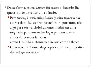  Desta forma, o seu daimon foi mesmo dizendo-lhe
 que a morte deve ser uma bênção. 
  Para tanto, é uma aniquilação (assim trazer a paz
   eterna de todas as preocupações, e, portanto, não
   algo para ser verdadeiramente medo) ou uma
   migração para um outro lugar para encontrar
   almas de pessoas famosas,
   como Hesíodo e Homero e heróis como Ulisses 
  Com elas, será uma alegria para continuar a prática
   do diálogo socrático.
 
