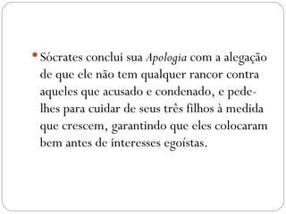  Sócrates conclui sua Apologia com a alegação
 de que ele não tem qualquer rancor contra
 aqueles que acusado e condenado, e pede-
 lhes para cuidar de seus três filhos à medida
 que crescem, garantindo que eles colocaram
 bem antes de interesses egoístas.
 