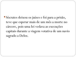  Sócrates deixou os juízes e foi para a prisão,
 teve que esperar mais de um mês a morte no
 cárcere, pois uma lei vedava as execuções
 capitais durante a viagem votativa de um navio
 sagrado a Delos.
 