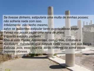 Se tivesse dinheiro, estipularia uma multa de minhas posses;
não sofreria nada com isso.
Infelizmente, não tenho mesmo,
salvo se quiserdes estipular tanto quanto possa pagar.
Talvez vos possa pagar uma mina de prata;
é quanto estipulo, portanto.
Mas aí está Platão, Atenienses, com Críton, Critobulo e
Apolodoro, mandando que estipule trinta minas, sob sua fiança.
Estipulo, pois, essa quantia; serão fiadores da soma essas
pessoas idóneas.
 