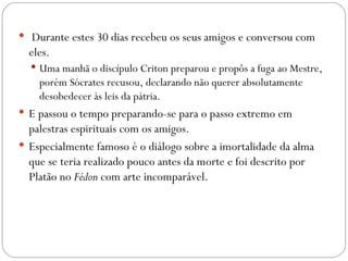   Durante estes 30 dias recebeu os seus amigos e conversou com
  eles.
   Uma manhã o discípulo Criton preparou e propôs a fuga ao Mestre,
    porém Sócrates recusou, declarando não querer absolutamente
    desobedecer às leis da pátria.
 E passou o tempo preparando-se para o passo extremo em
  palestras espirituais com os amigos.
 Especialmente famoso é o diálogo sobre a imortalidade da alma
  que se teria realizado pouco antes da morte e foi descrito por
  Platão no Fédon com arte incomparável.
 
