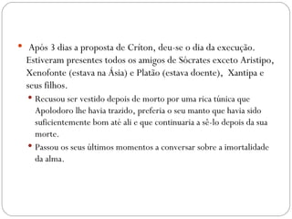   Após 3 dias a proposta de Críton, deu-se o dia da execução.
  Estiveram presentes todos os amigos de Sócrates exceto Aristipo,
  Xenofonte (estava na Ásia) e Platão (estava doente),  Xantipa e
  seus filhos. 
   Recusou ser vestido depois de morto por uma rica túnica que
    Apolodoro lhe havia trazido, preferia o seu manto que havia sido
    suficientemente bom até ali e que continuaria a sê-lo depois da sua
    morte.
   Passou os seus últimos momentos a conversar sobre a imortalidade
    da alma.
 