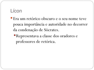 Lícon
 Era um retórico obscuro e o seu nome teve
 pouca importância e autoridade no decorrer
 da condenação de Sócrates. 
  Representava a classe dos oradores e
   professores de retórica.
 