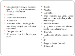  Então responde-me, se puderes:          -Existe.
    qual é a coisa que, entrando num      -Qual é?
    corpo, o torna vivo?                  -A morte.
   -A alma.                              -Não é verdade que a alma jamais
   -Mas é sempre assim?                   aceitará o contrário do que ela
   -Como não!                             traz consigo?
   -Portanto a alma, empolgando          -Decididamente!
    uma coisa, sempre traz vida para      -(...) Bem, e ao que não admite a
    essa coisa?                            morte como chamaremos?
   -Sempre traz vida!                    -Imortal.
   -Existe um contrário da vida, ou      -A alma não admite a morte, não
    não?                                   é?
                                          -É.
                                          -Logo, a alma é imortal?
                                          -É imortal!
 