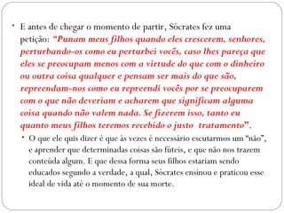 • E antes de chegar o momento de partir, Sócrates fez uma
  petição: “Punam meus filhos quando eles crescerem, senhores,
  perturbando-os como eu perturbei vocês, caso lhes pareça que
  eles se preocupam menos com a virtude do que com o dinheiro
  ou outra coisa qualquer e pensam ser mais do que são,
  repreendam-nos como eu repreendi vocês por se preocuparem
  com o que não deveriam e acharem que significam alguma
  coisa quando não valem nada. Se fizerem isso, tanto eu
  quanto meus filhos teremos recebido o justo tratamento”.
  • O que ele quis dizer é que às vezes é necessário escutarmos um “não”,
    e aprender que determinadas coisas são fúteis, e que não nos trazem
    conteúda algum. E que dessa forma seus filhos estariam sendo
    educados segundo a verdade, a qual, Sócrates ensinou e praticou esse
    ideal de vida até o momento de sua morte.    
 