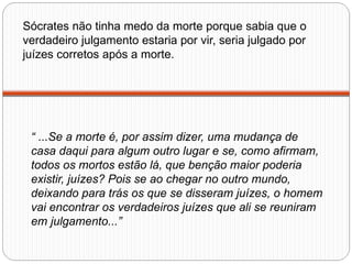 Sócrates não tinha medo da morte porque sabia que o
verdadeiro julgamento estaria por vir, seria julgado por
juízes corretos após a morte.




 “ ...Se a morte é, por assim dizer, uma mudança de
 casa daqui para algum outro lugar e se, como afirmam,
 todos os mortos estão lá, que benção maior poderia
 existir, juízes? Pois se ao chegar no outro mundo,
 deixando para trás os que se disseram juízes, o homem
 vai encontrar os verdadeiros juízes que ali se reuniram
 em julgamento...”
 