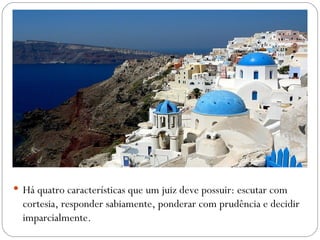  Há quatro características que um juiz deve possuir: escutar com
  cortesia, responder sabiamente, ponderar com prudência e decidir
  imparcialmente.
 