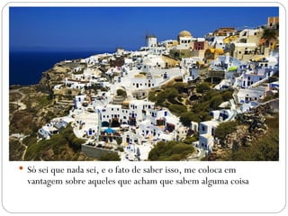  Só sei que nada sei, e o fato de saber isso, me coloca em
  vantagem sobre aqueles que acham que sabem alguma coisa
 