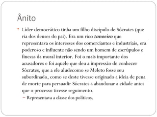 Ânito
• Líder democrático tinha um filho discípulo de Sócrates (que
  ria dos deuses do pai). Era um rico tanoeiro que
  representava os interesses dos comerciantes e industriais, era
  poderoso e influente não sendo um homem de escrúpulos e
  finezas da moral interior. Foi o mais importante dos
  acusadores e foi aquele que deu a impressão de conhecer
  Sócrates, que a ele aludecomo se Meleto fosse seu
  subordinado, como se deste tivesse originado a ideia de pena
  de morte para persuadir Sócrates a abandonar a cidade antes
  que o processo tivesse seguimento.
  – Representava a classe dos políticos.
 