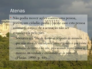Atenas
• Não podia mover ações contra uma pessoa,
 porém um cidadão podia – neste caso esta pessoa
 assumiria o risco de a acusação não ser
 considerada pelo júri.
 – Sócrates era “réu de haver-se ocupado de assuntos
   que não eram de sua alçada, investigando o que existe
   embaixo da terra e no céu, procurando transformar a
   mentira em verdade e ensinando-as às pessoas”
   (Platão. 1999. p. 69).
 