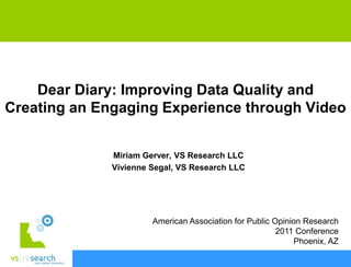 Dear Diary: Improving Data Quality and
Creating an Engaging Experience through Video


              Miriam Gerver, VS Research LLC
              Vivienne Segal, VS Research LLC




                       American Association for Public Opinion Research
                                                        2011 Conference
                                                            Phoenix, AZ
 