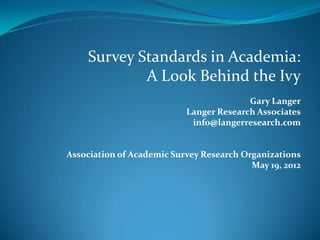 Survey Standards in Academia:
            A Look Behind the Ivy
                                         Gary Langer
                           Langer Research Associates
                            info@langerresearch.com


Association of Academic Survey Research Organizations
                                          May 19, 2012
 
