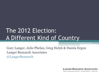 The 2012 Election:
A Different Kind of Country
Gary Langer, Julie Phelan, Greg Holyk & Damla Ergun
Langer Research Associates
@LangerResearch
 