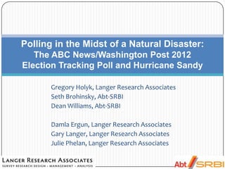 Gregory Holyk, Langer Research Associates
Seth Brohinsky, Abt-SRBI
Dean Williams, Abt-SRBI
Damla Ergun, Langer Research Associates
Gary Langer, Langer Research Associates
Julie Phelan, Langer Research Associates
Polling in the Midst of a Natural Disaster:
The ABC News/Washington Post 2012
Election Tracking Poll and Hurricane Sandy
 