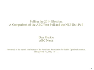 Polling the 2014 Election:
A Comparison of the ABC/Post Poll and the NEP Exit Poll
Dan Merkle
ABC News
Presented at the annual conference of the American Association for Public Opinion Research,
Hollywood, FL, May 14-17.
1
 