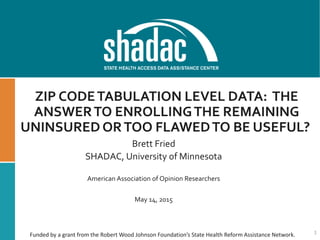 ZIP CODETABULATION LEVEL DATA: THE
ANSWERTO ENROLLINGTHE REMAINING
UNINSURED ORTOO FLAWEDTO BE USEFUL?
Brett Fried
SHADAC, University of Minnesota
American Association of Opinion Researchers
May 14, 2015
1Funded by a grant from the Robert Wood Johnson Foundation’s State Health Reform Assistance Network.
 
