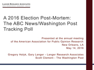 A 2016 Election Post-Mortem:
The ABC News/Washington Post
Tracking Poll
Presented at the annual meeting
of the American Association for Public Opinion Research
New Orleans, LA
May 14, 2016
Gregory Holyk, Gary Langer - Langer Research Associates
Scott Clement - The Washington Post
 