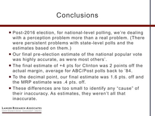  Post-2016 election, for national-level polling, we’re dealing
with a perception problem more than a real problem. (There
were persistent problems with state-level polls and the
estimates based on them.)
 Our final pre-election estimate of the national popular vote
was highly accurate, as were most others’.
 The final estimate of +4 pts for Clinton was 2 points off the
actual margin, average for ABC/Post polls back to ’84.
 To the decimal point, our final estimate was 1.6 pts. off and
the MRP estimate was .4 pts. off.
 These differences are too small to identify any “cause” of
their inaccuracy. As estimates, they weren’t all that
inaccurate.
Conclusions
 