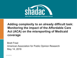 Brett Fried
American Association for Public Opinion Research
May 14, 2016
5/19/2016
Adding complexity to an already difficult task:
Monitoring the impact of the Affordable Care
Act (ACA) on the misreporting of Medicaid
coverage
 