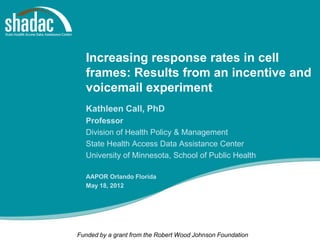 Increasing response rates in cell
  frames: Results from an incentive and
  voicemail experiment
  Kathleen Call, PhD
  Professor
  Division of Health Policy & Management
  State Health Access Data Assistance Center
  University of Minnesota, School of Public Health

  AAPOR Orlando Florida
  May 18, 2012




Funded by a grant from the Robert Wood Johnson Foundation
 