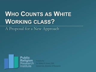 Dr. Robert P. Jones, CEO
Daniel Cox, Director of Research
Public
Religion
Research
Institute
WHO COUNTS AS WHITE
WORKING CLASS?
A Proposal for a New Approach
Analysis by
 