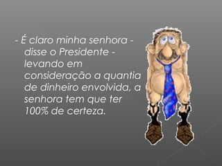 - É claro minha senhora -
disse o Presidente -
levando em
consideração a quantia
de dinheiro envolvida, a
senhora tem que ter
100% de certeza.
 