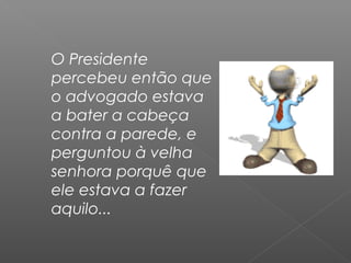 O Presidente
percebeu então que
o advogado estava
a bater a cabeça
contra a parede, e
perguntou à velha
senhora porquê que
ele estava a fazer
aquilo...
 