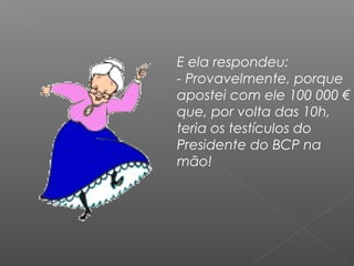 E ela respondeu:
- Provavelmente, porque
apostei com ele 100 000 €
que, por volta das 10h,
teria os testículos do
Presidente do BCP na
mão!
 