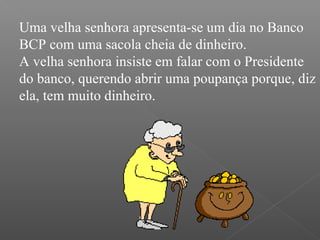 Uma velha senhora apresenta-se um dia no Banco
BCP com uma sacola cheia de dinheiro.
A velha senhora insiste em falar com o Presidente
do banco, querendo abrir uma poupança porque, diz
ela, tem muito dinheiro.
 
