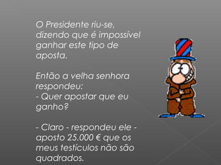 O Presidente riu-se,
dizendo que é impossível
ganhar este tipo de
aposta.
Então a velha senhora
respondeu:
- Quer apostar que eu
ganho?
- Claro - respondeu ele -
aposto 25.000 € que os
meus testículos não são
quadrados.
 
