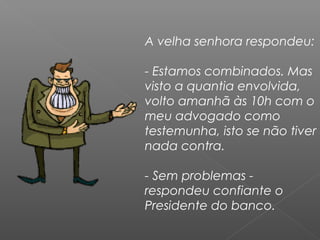 A velha senhora respondeu:
- Estamos combinados. Mas
visto a quantia envolvida,
volto amanhã às 10h com o
meu advogado como
testemunha, isto se não tiver
nada contra.
- Sem problemas -
respondeu confiante o
Presidente do banco.
 