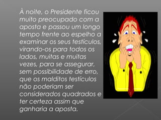 À noite, o Presidente ficou
muito preocupado com a
aposta e passou um longo
tempo frente ao espelho a
examinar os seus testículos,
virando-os para todos os
lados, muitas e muitas
vezes, para se assegurar,
sem possibilidade de erro,
que os malditos testículos
não poderiam ser
considerados quadrados e
ter certeza assim que
ganharia a aposta.
 