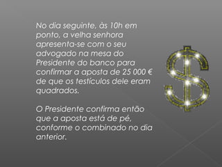 No dia seguinte, às 10h em
ponto, a velha senhora
apresenta-se com o seu
advogado na mesa do
Presidente do banco para
confirmar a aposta de 25 000 €
de que os testículos dele eram
quadrados.
O Presidente confirma então
que a aposta está de pé,
conforme o combinado no dia
anterior.
 