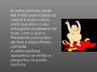 A velha senhora pede-
lhe então para baixar as
calças e tudo o resto,
para que ela e o seu
advogado pudessem ver
tudo, com o que o
Presidente concordou
de livre e espontânea
vontade.
A velha senhora
aproximou-se então e
perguntou se podia
tocá-los.
 