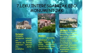 7.LEKU INTERESGARRIAK EDO
MONUMENTOAK
Partenoia
Atenasko
Akropolian kokatut
ako greziar
tenplua da, Atenea
jainkosari eskainia
eta doriar
ordenakoa
Meteora
Greziaren
erdialdean
dago, Tesaliako zab
aldian, Kalambaka
hiritik hurbil, Pinios
ibaiaren haranean.
Akropolia Antzinako
Grezian, hiri gainean
kokaturiko gotorlekua
zen, guda garaietan
jendeari babeslekua
ematen ziona. Zenbait
hiritakoak dira
ospetsuak: Atenasko
Akropolia, Prienekoa,
Mizenaskoa Tirintokoa
, eta abar
 