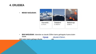 4. ERLIEBEA
• MENDI NAGUSIAK:
• IBAI NAGUSIAK: Islandian ez daude 230km baino gehiagoko luzera duten
ibaiak.
200 metro baino gehiago dituzte: eta
 