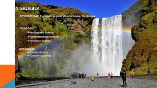 4. ERLIEBEA
• BITXIKERI BAT: Europako ur-jauzi altuena dauka: Skogafoss
• ITSASOAK:
 Noruegako itsasoa
 Groenlandiako itsasoa
 Irminger itsasoa
• OZEANOAK:
 Ozeano Artikoa
 Ozeano Atlantikoa
 
